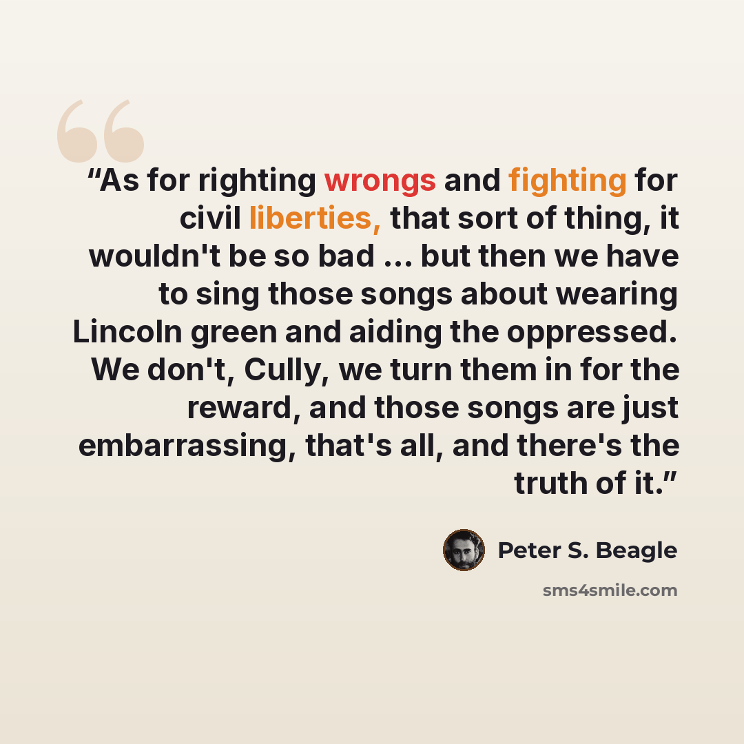 “As for righting wrongs and fighting for civil liberties, that sort of thing, it wouldn't be so bad ... but then we have to sing those songs about wearing Lincoln green and aiding the oppressed. We don't, Cully, we turn them in for the reward, and those songs are just embarrassing, that's all, and…” quote by Peter S. Beagle