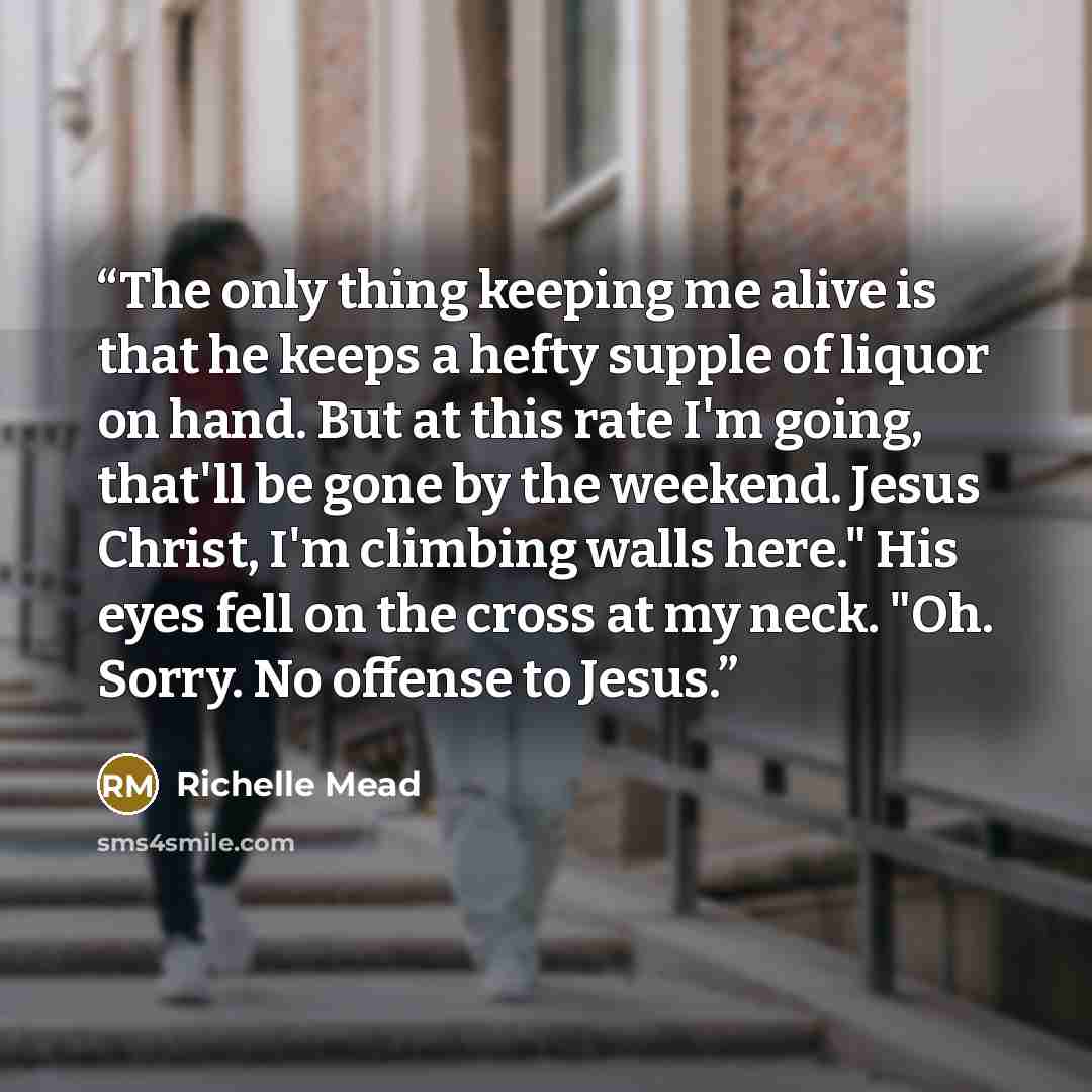“The only thing keeping me alive is that he keeps a hefty supple of liquor on hand. But at this rate I'm going, that'll be gone by the weekend. Jesus Christ, I'm climbing walls here." His eyes fell on the cross at my neck. "Oh. Sorry. No offense to Jesus.” quote by Richelle Mead