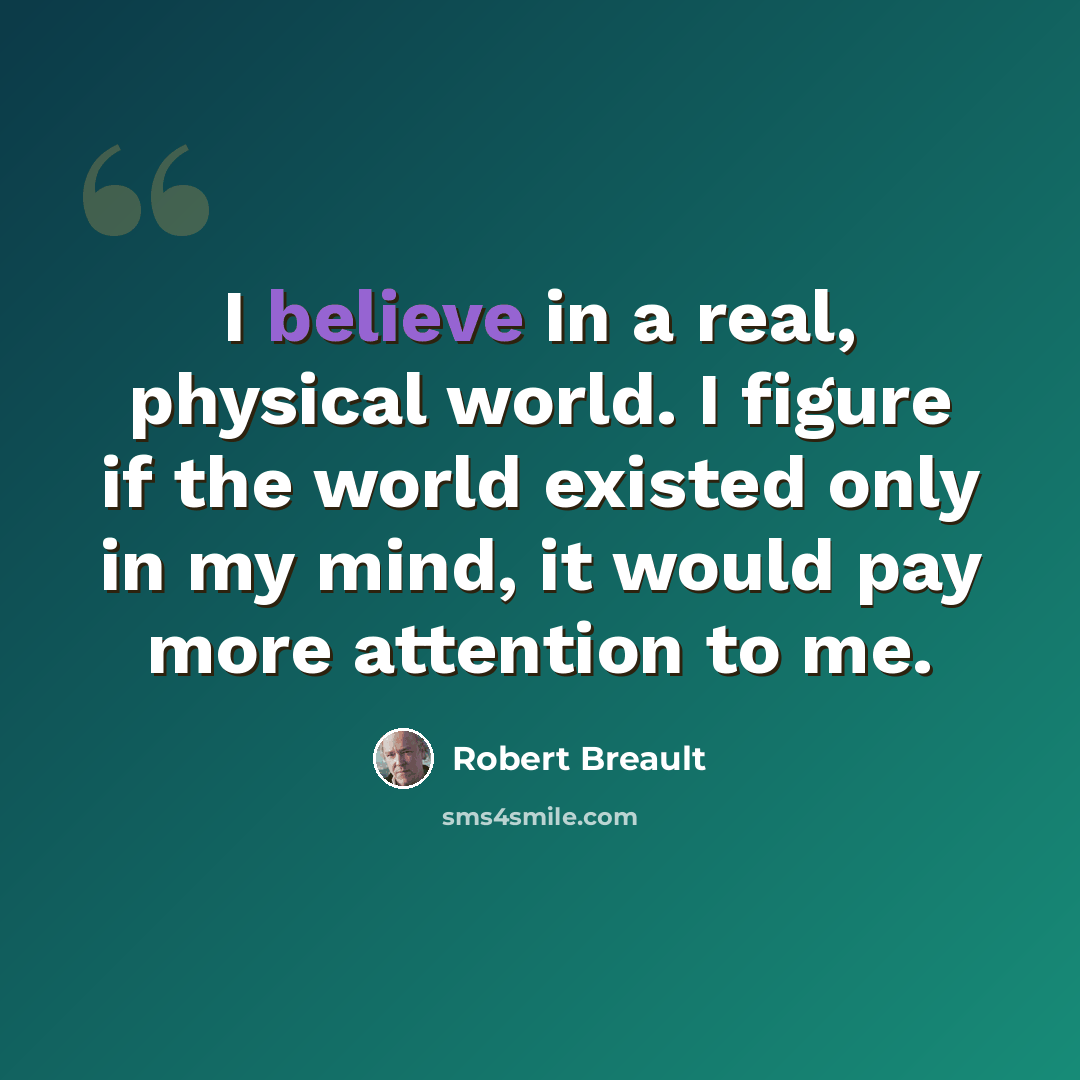 “I believe in a real, physical world. I figure if the world existed only in my mind, it would pay more attention to me.” quote by Robert Breault