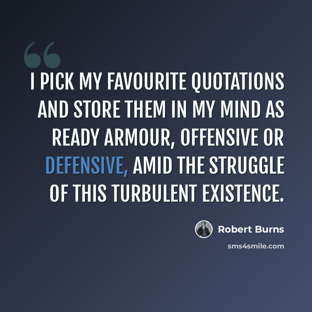 “I pick my favourite quotations and store them in my mind as ready armour, offensive or defensive, amid the struggle of this turbulent existence.” quote by Robert Burns