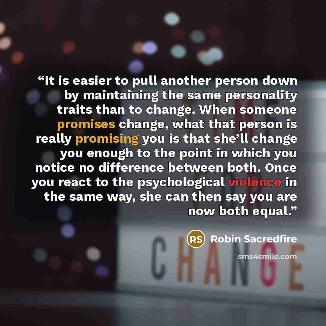 “It is easier to pull another person down by maintaining the same personality traits than to change. When someone promises change, what that person is really promising you is that she’ll change you enough to the point in which you notice no difference between both. Once you react to the…” quote by Robin Sacredfire