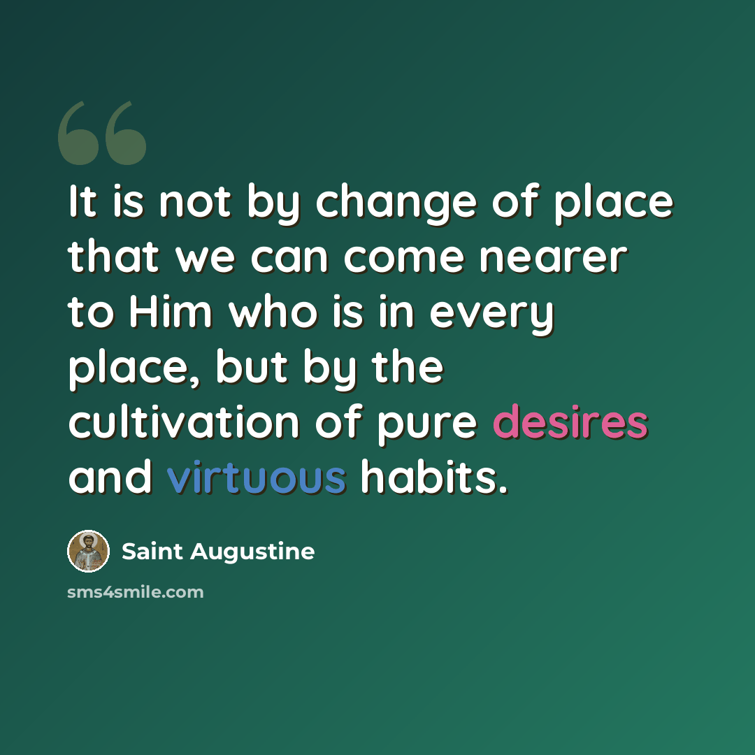 “It is not by change of place that we can come nearer to Him who is in every place, but by the cultivation of pure desires and virtuous habits.” quote by Saint Augustine