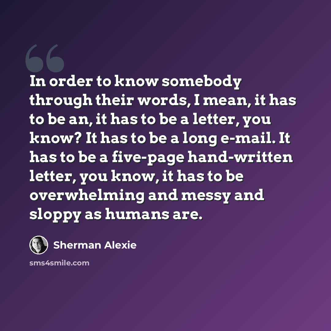 “In order to know somebody through their words, I mean, it has to be an, it has to be a letter, you know? It has to be a long e-mail. It has to be a five-page hand-written letter, you know, it has to be overwhelming and messy and sloppy as humans are.” quote by Sherman Alexie