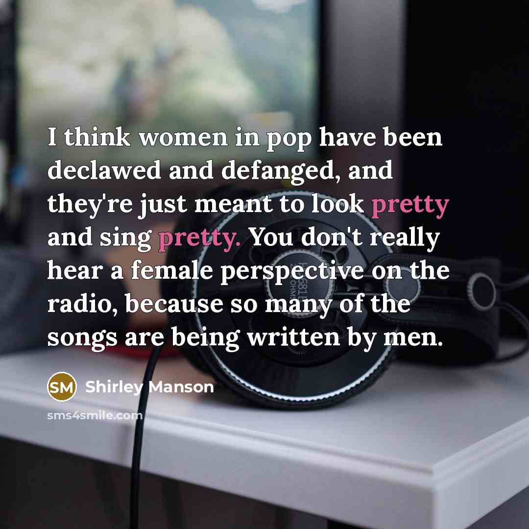“I think women in pop have been declawed and defanged, and they're just meant to look pretty and sing pretty. You don't really hear a female perspective on the radio, because so many of the songs are being written by men.” quote by Shirley Manson