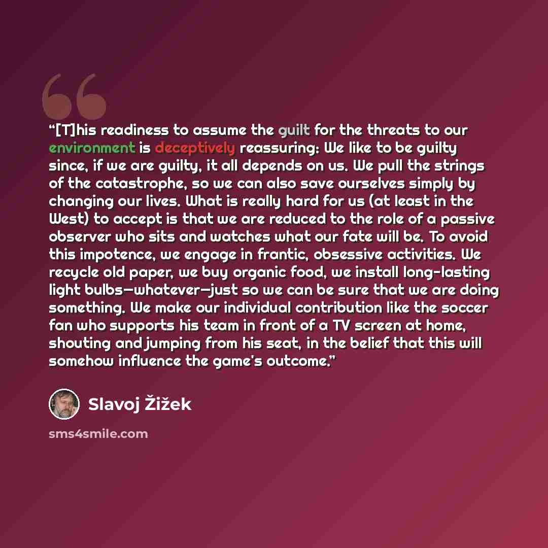 “[T]his readiness to assume the guilt for the threats to our environment is deceptively reassuring: We like to be guilty since, if we are guilty, it all depends on us. We pull the strings of the catastrophe, so we can also save ourselves simply by changing our lives. What is really hard for us (at…” quote by Slavoj Žižek