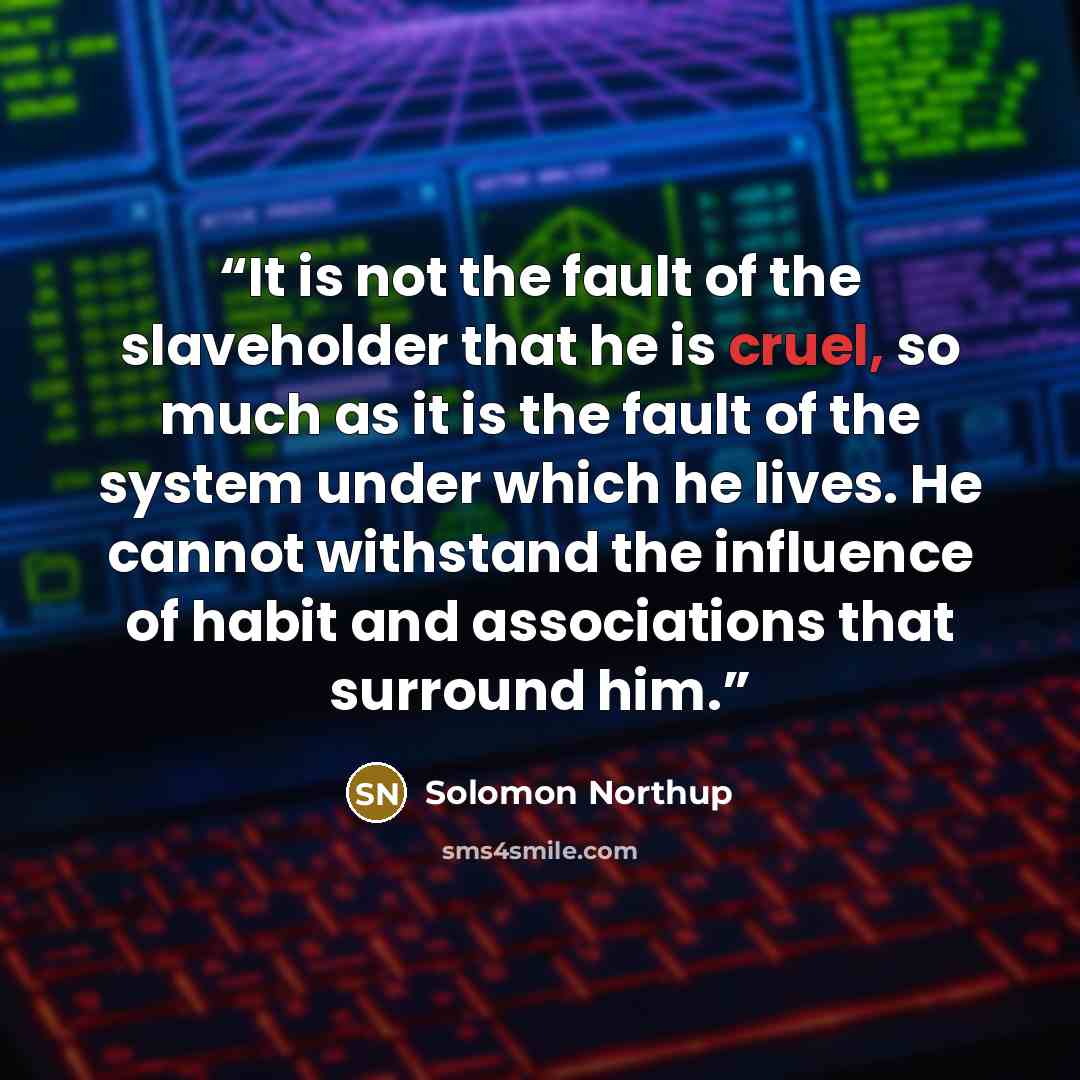“It is not the fault of the slaveholder that he is cruel, so much as it is the fault of the system under which he lives. He cannot withstand the influence of habit and associations that surround him.” quote by Solomon Northup