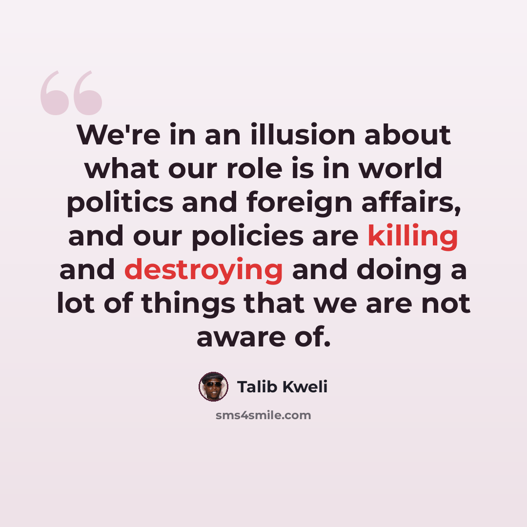 “We're in an illusion about what our role is in world politics and foreign affairs, and our policies are killing and destroying and doing a lot of things that we are not aware of.” quote by Talib Kweli