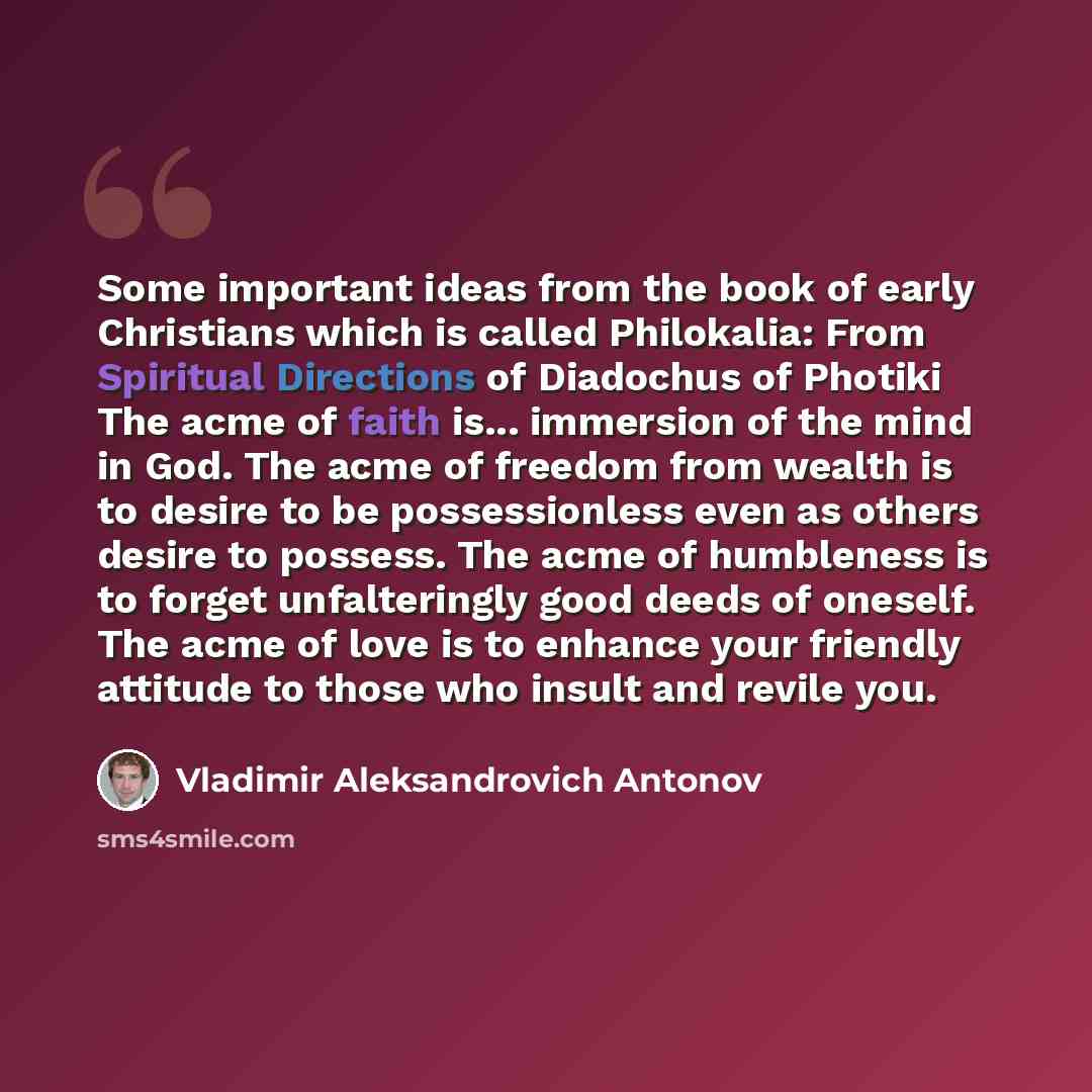 “Some important ideas from the book of early Christians which is called Philokalia: From Spiritual Directions of Diadochus of Photiki The acme of faith is... immersion of the mind in God. The acme of freedom from wealth is to desire to be possessionless even as others desire to possess. The acme of…” quote by Vladimir Aleksandrovich Antonov
