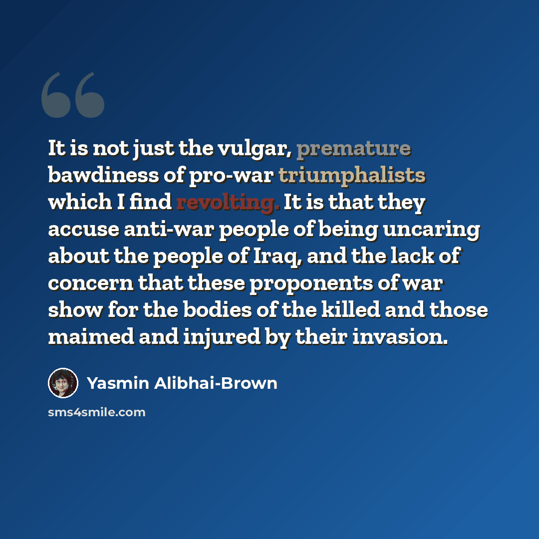 “It is not just the vulgar, premature bawdiness of pro-war triumphalists which I find revolting. It is that they accuse anti-war people of being uncaring about the people of Iraq, and the lack of concern that these proponents of war show for the bodies of the killed and those maimed and injured by…” quote by Yasmin Alibhai-Brown