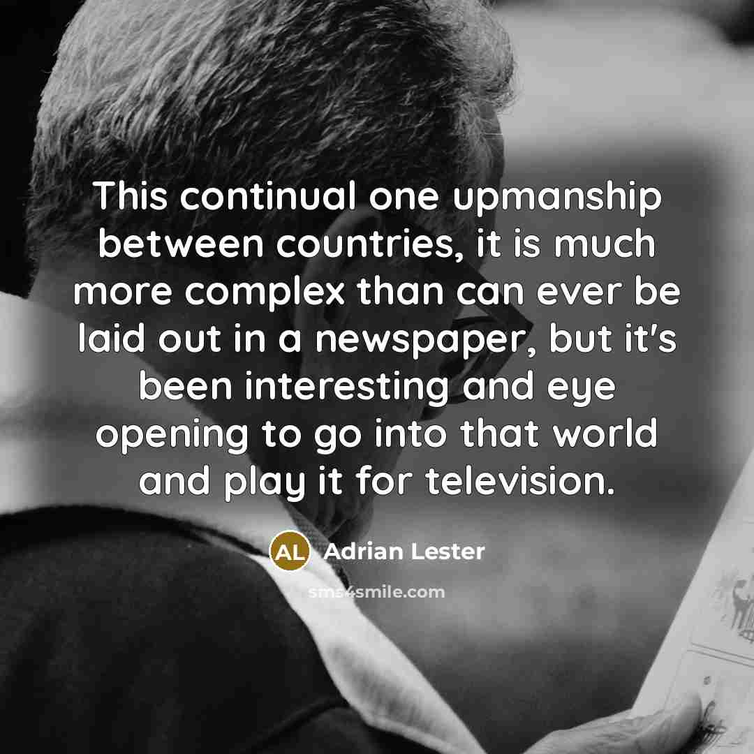 “This continual one upmanship between countries, it is much more complex than can ever be laid out in a newspaper, but it's been interesting and eye opening to go into that world and play it for television.” quote by Adrian Lester