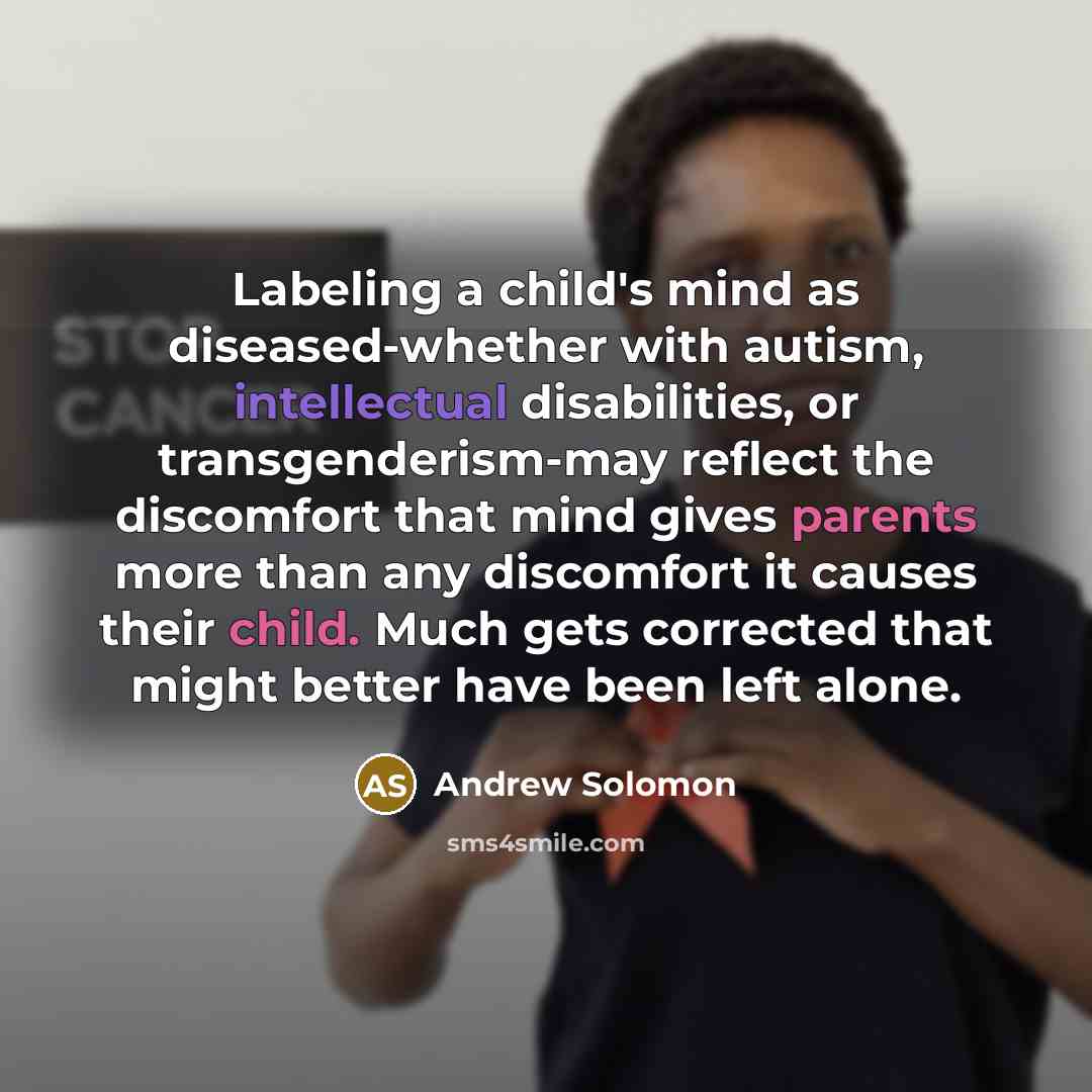 “Labeling a child's mind as diseased-whether with autism, intellectual disabilities, or transgenderism-may reflect the discomfort that mind gives parents more than any discomfort it causes their child. Much gets corrected that might better have been left alone.” quote by Andrew Solomon