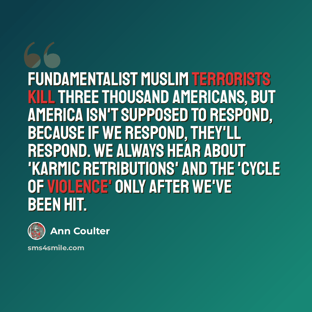 “Fundamentalist Muslim terrorists kill three thousand Americans, but America isn't supposed to respond, because if we respond, they'll respond. We always hear about 'karmic retributions' and the 'cycle of violence' only after we've been hit.” quote by Ann Coulter