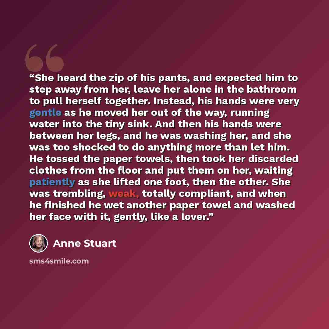 “She heard the zip of his pants, and expected him to step away from her, leave her alone in the bathroom to pull herself together. Instead, his hands were very gentle as he moved her out of the way, running water into the tiny sink. And then his hands were between her legs, and he was washing her…” quote by Anne Stuart