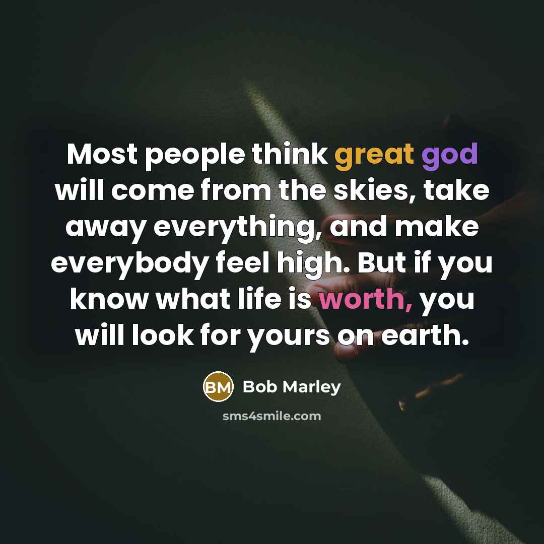 “Most people think great god will come from the skies, take away everything, and make everybody feel high. But if you know what life is worth, you will look for yours on earth.” quote by Bob Marley