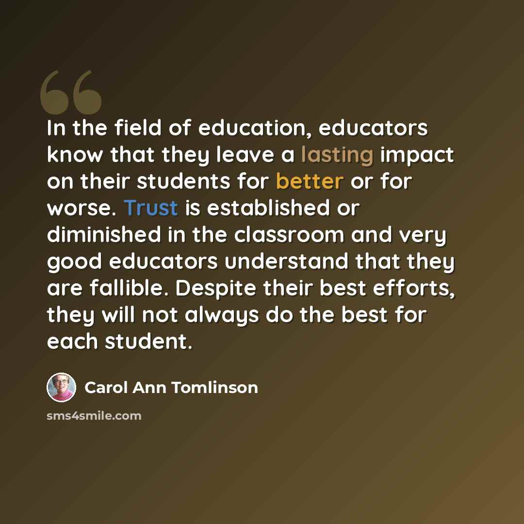 “In the field of education, educators know that they leave a lasting impact on their students for better or for worse. Trust is established or diminished in the classroom and very good educators understand that they are fallible. Despite their best efforts, they will not always do the best for each…” quote by Carol Ann Tomlinson