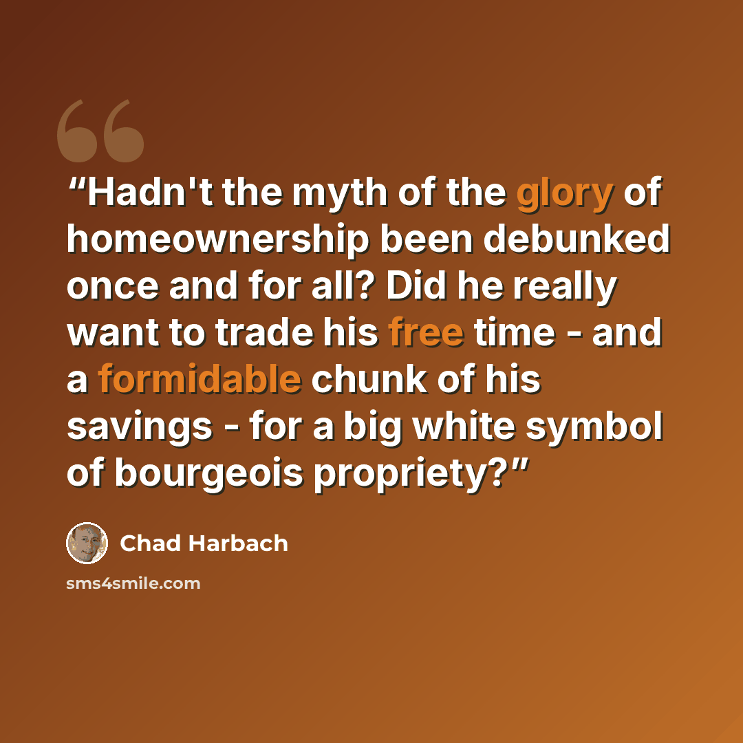 “Hadn't the myth of the glory of homeownership been debunked once and for all? Did he really want to trade his free time - and a formidable chunk of his savings - for a big white symbol of bourgeois propriety?” quote by Chad Harbach