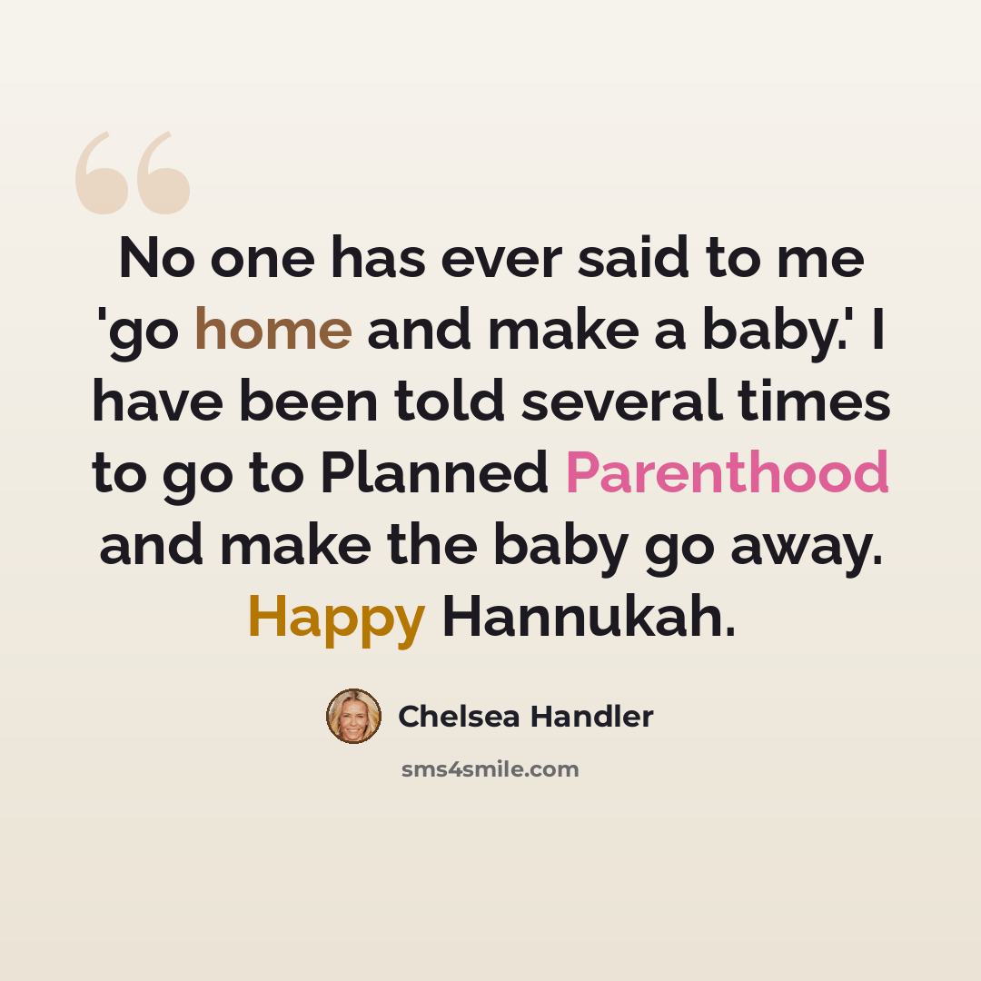 “No one has ever said to me 'go home and make a baby.' I have been told several times to go to Planned Parenthood and make the baby go away. Happy Hannukah.” quote by Chelsea Handler