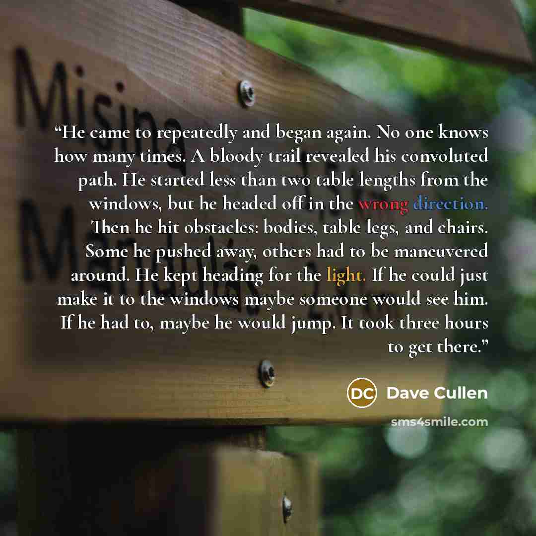 “He came to repeatedly and began again. No one knows how many times. A bloody trail revealed his convoluted path. He started less than two table lengths from the windows, but he headed off in the wrong direction. Then he hit obstacles: bodies, table legs, and chairs. Some he pushed away, others had…” quote by Dave Cullen