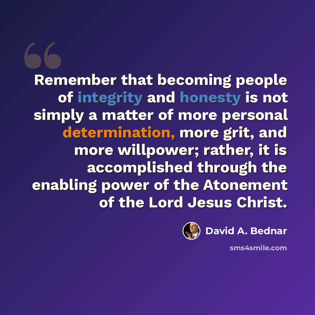 “Remember that becoming people of integrity and honesty is not simply a matter of more personal determination, more grit, and more willpower; rather, it is accomplished through the enabling power of the Atonement of the Lord Jesus Christ.” quote by David A. Bednar