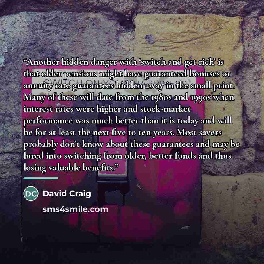 “Another hidden danger with ‘switch and get rich’ is that older pensions might have guaranteed bonuses or annuity rate guarantees hidden away in the small print. Many of these will date from the 1980s and 1990s when interest rates were higher and stock-market performance was much better than it is…” quote by David Craig