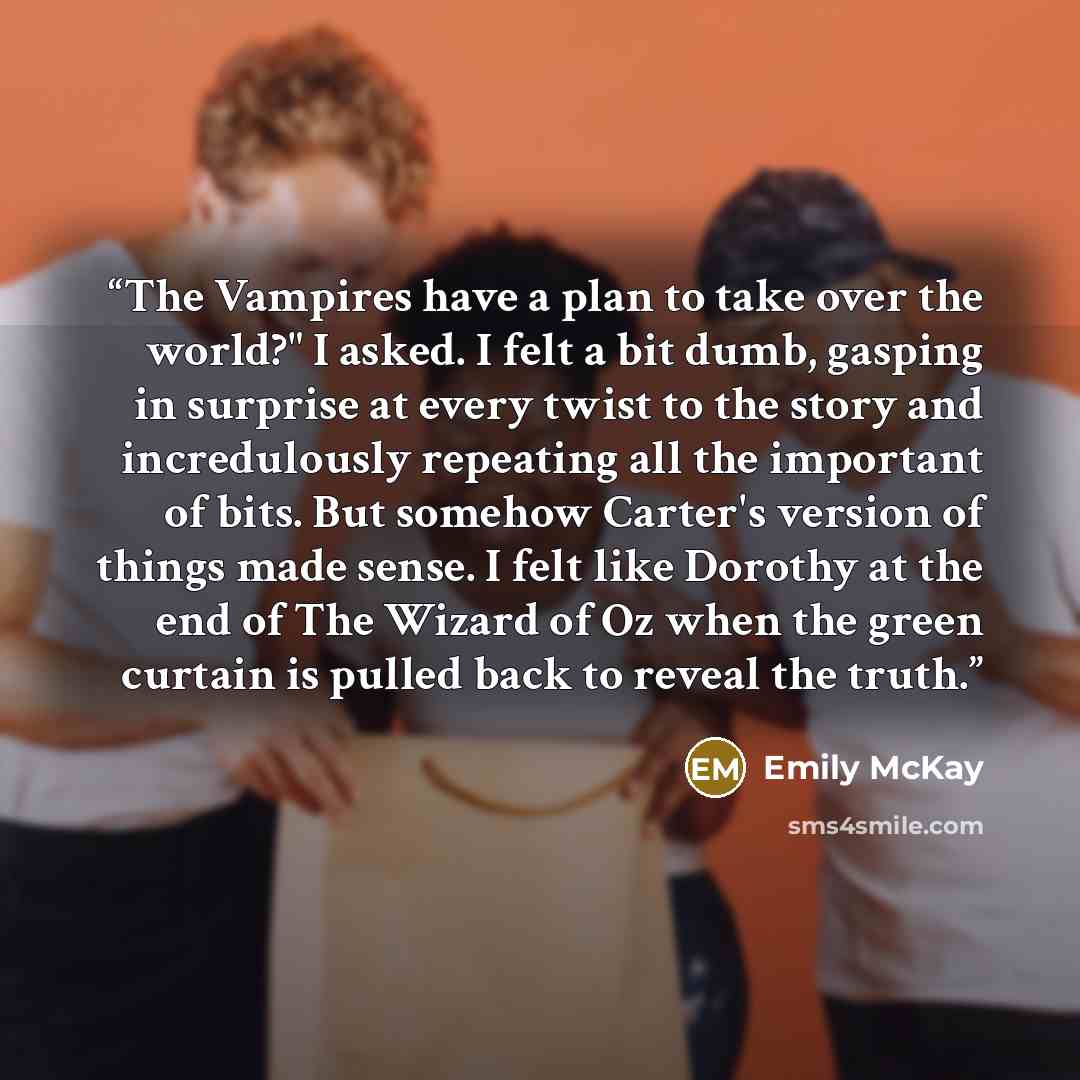 “The Vampires have a plan to take over the world?" I asked. I felt a bit dumb, gasping in surprise at every twist to the story and incredulously repeating all the important of bits. But somehow Carter's version of things made sense. I felt like Dorothy at the end of The Wizard of Oz when the green…” quote by Emily McKay