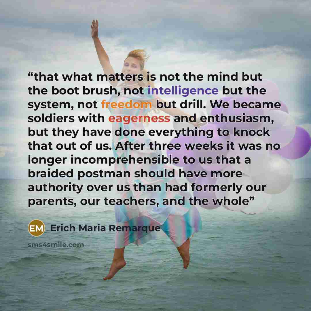 “that what matters is not the mind but the boot brush, not intelligence but the system, not freedom but drill. We became soldiers with eagerness and enthusiasm, but they have done everything to knock that out of us. After three weeks it was no longer incomprehensible to us that a braided postman…” quote by Erich Maria Remarque