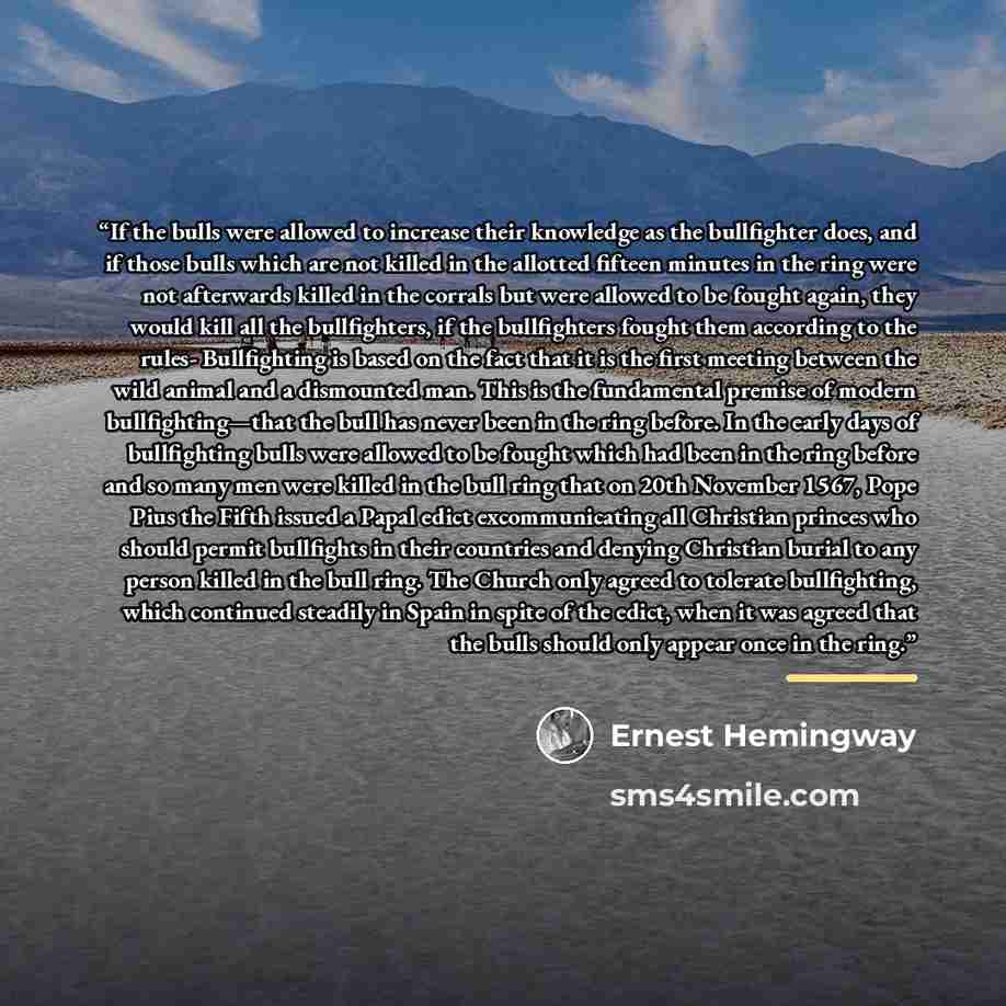 “If the bulls were allowed to increase their knowledge as the bullfighter does, and if those bulls which are not killed in the allotted fifteen minutes in the ring were not afterwards killed in the corrals but were allowed to be fought again, they would kill all the bullfighters, if the…” quote by Ernest Hemingway