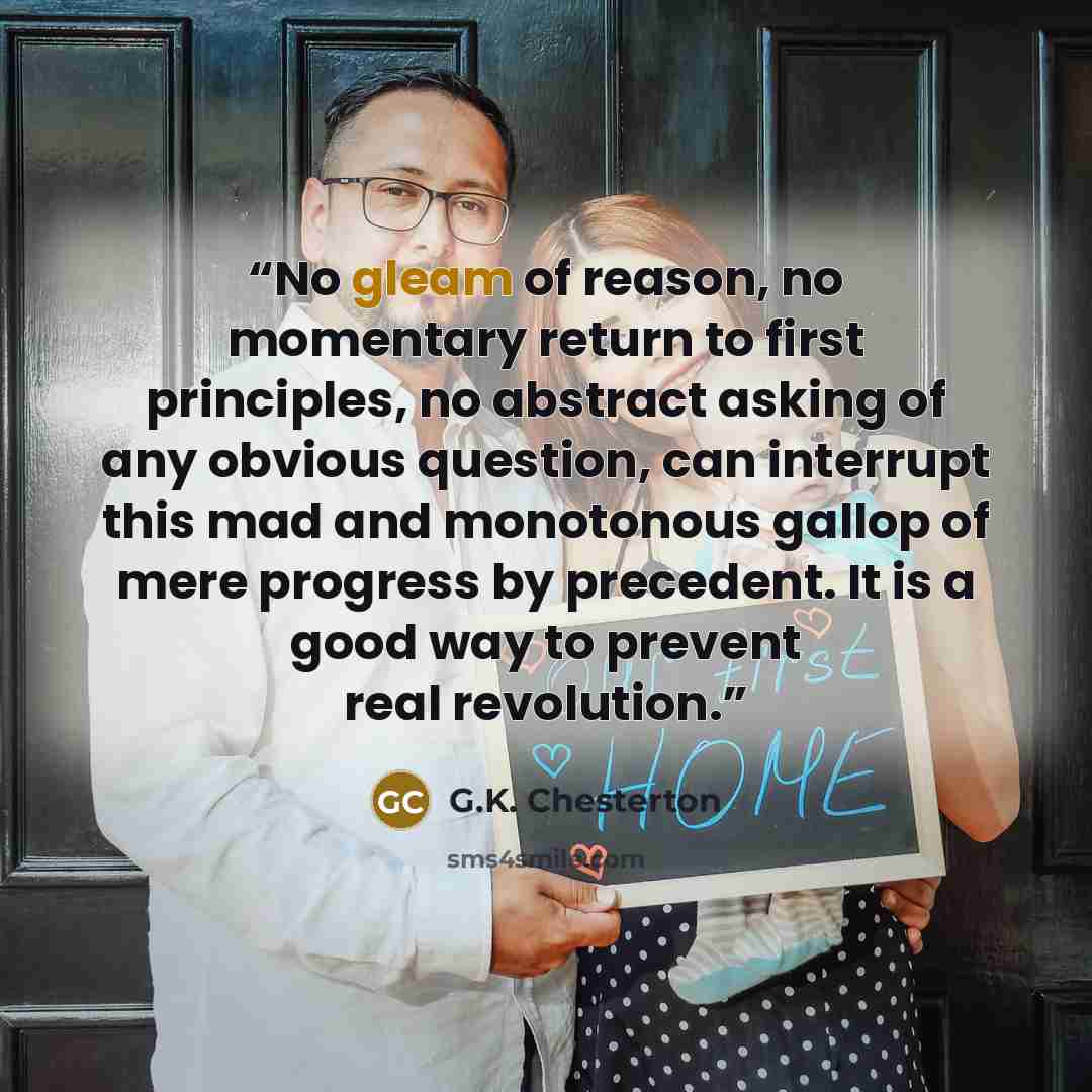 “No gleam of reason, no momentary return to first principles, no abstract asking of any obvious question, can interrupt this mad and monotonous gallop of mere progress by precedent. It is a good way to prevent real revolution.” quote by G.K. Chesterton