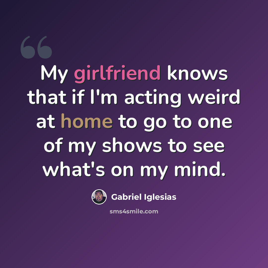 “My girlfriend knows that if I'm acting weird at home to go to one of my shows to see what's on my mind.” quote by Gabriel Iglesias