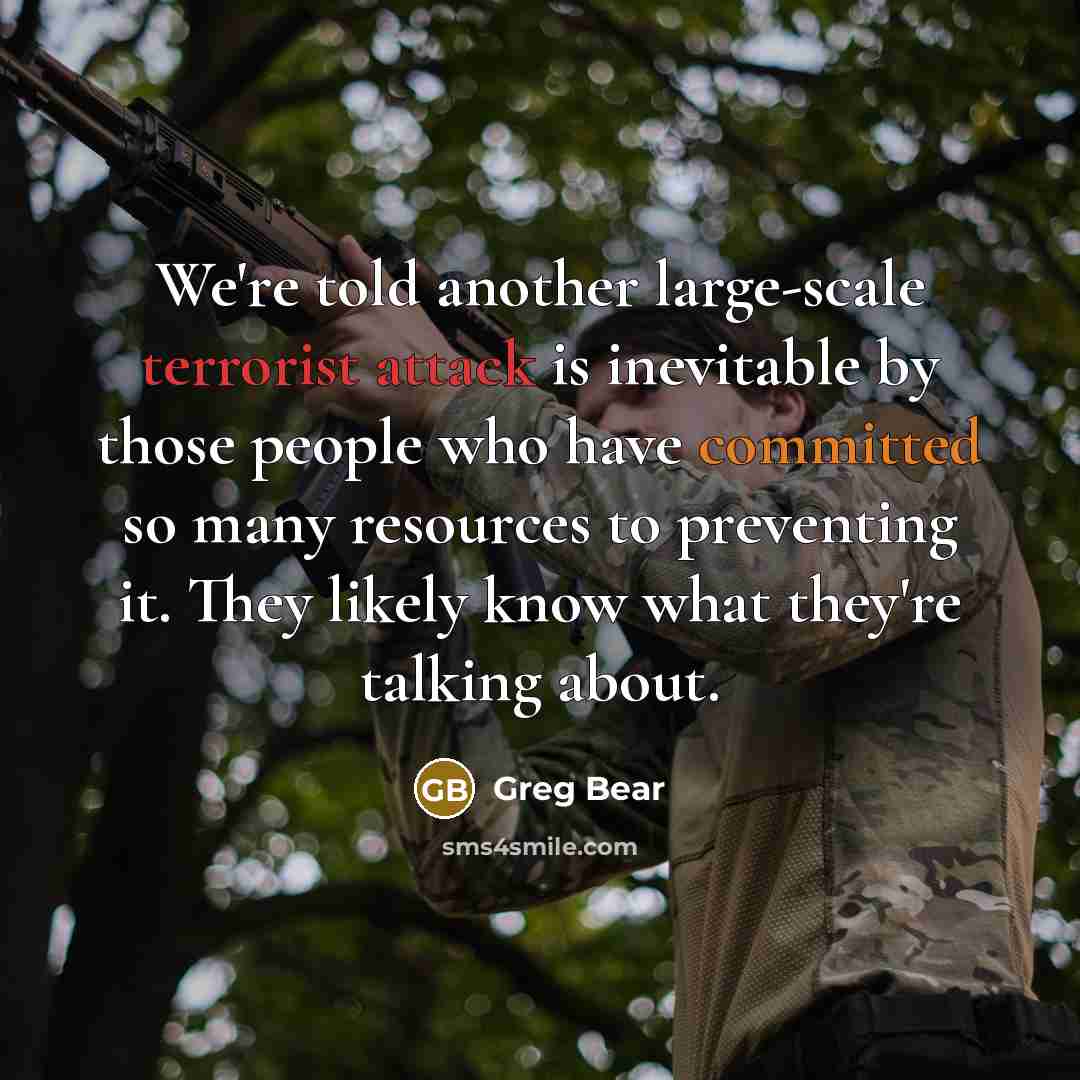 “We're told another large-scale terrorist attack is inevitable by those people who have committed so many resources to preventing it. They likely know what they're talking about.” quote by Greg Bear