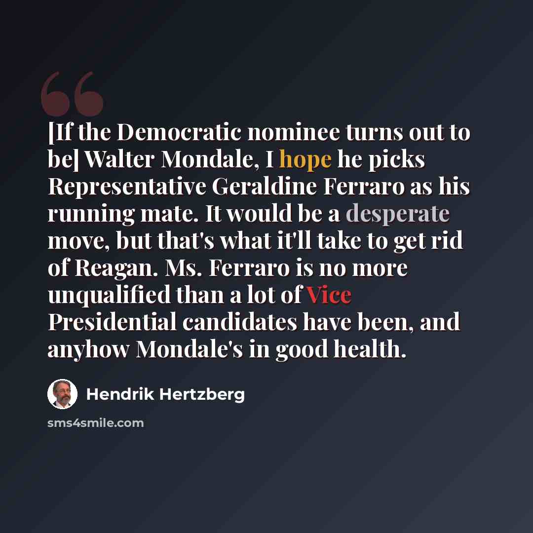 “[If the Democratic nominee turns out to be] Walter Mondale, I hope he picks Representative Geraldine Ferraro as his running mate. It would be a desperate move, but that's what it'll take to get rid of Reagan. Ms. Ferraro is no more unqualified than a lot of Vice Presidential candidates have been…” quote by Hendrik Hertzberg