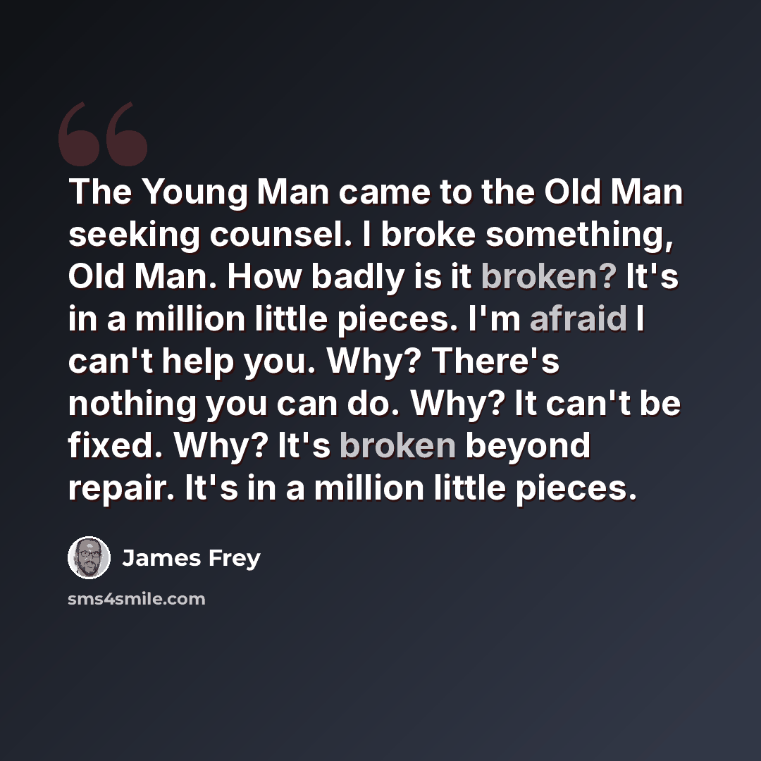 “The Young Man came to the Old Man seeking counsel. I broke something, Old Man. How badly is it broken? It's in a million little pieces. I'm afraid I can't help you. Why? There's nothing you can do. Why? It can't be fixed. Why? It's broken beyond repair. It's in a million little pieces.” quote by James Frey