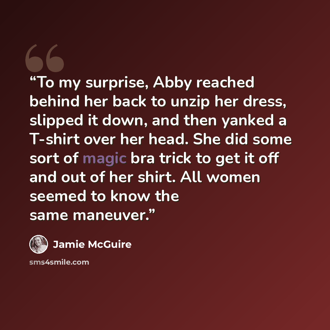 “To my surprise, Abby reached behind her back to unzip her dress, slipped it down, and then yanked a T-shirt over her head. She did some sort of magic bra trick to get it off and out of her shirt. All women seemed to know the same maneuver.” quote by Jamie McGuire