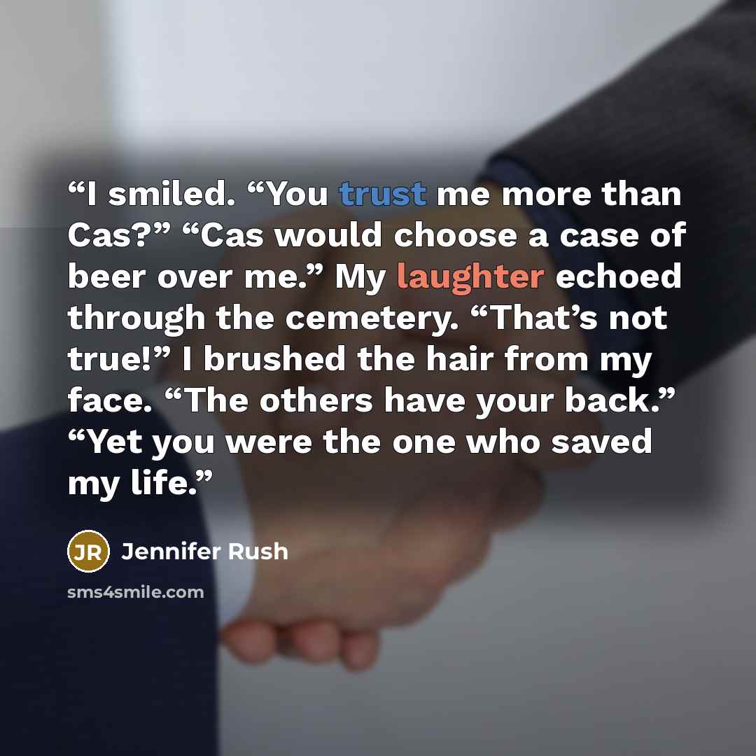 “I smiled. “You trust me more than Cas?” “Cas would choose a case of beer over me.” My laughter echoed through the cemetery. “That’s not true!” I brushed the hair from my face. “The others have your back.” “Yet you were the one who saved my life.” quote by Jennifer Rush