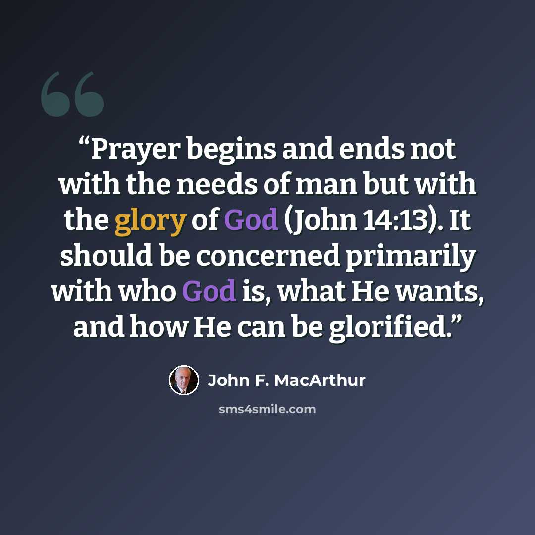 “Prayer begins and ends not with the needs of man but with the glory of God (John 14:13). It should be concerned primarily with who God is, what He wants, and how He can be glorified.” quote by John F. MacArthur