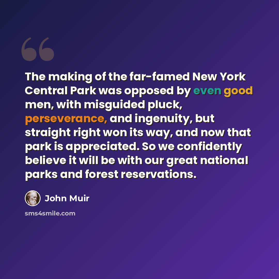 “The making of the far-famed New York Central Park was opposed by even good men, with misguided pluck, perseverance, and ingenuity, but straight right won its way, and now that park is appreciated. So we confidently believe it will be with our great national parks and forest reservations.” quote by John Muir