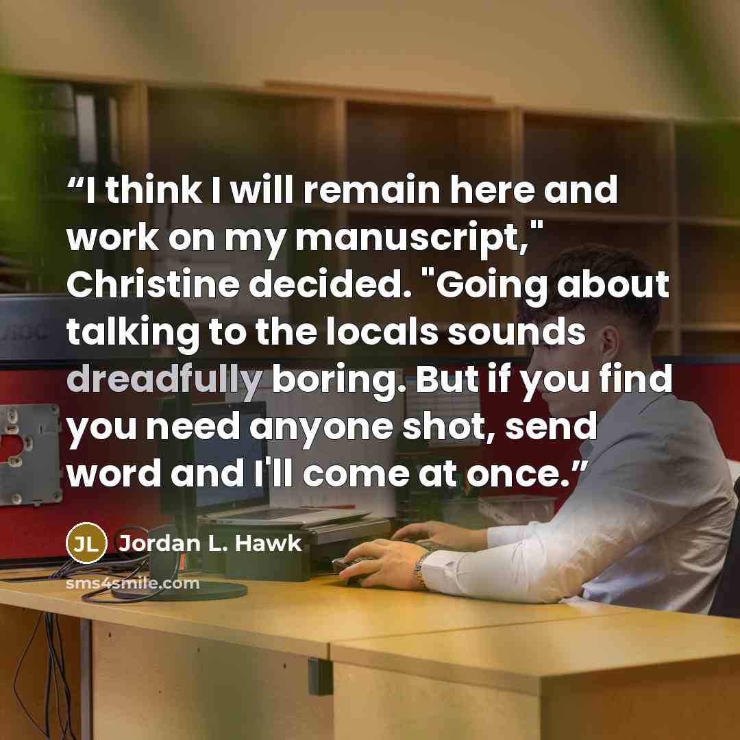 “I think I will remain here and work on my manuscript," Christine decided. "Going about talking to the locals sounds dreadfully boring. But if you find you need anyone shot, send word and I'll come at once.” quote by Jordan L. Hawk