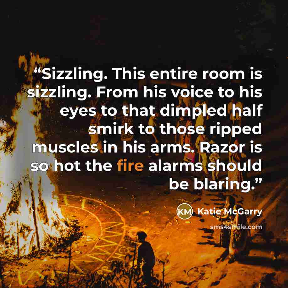 “Sizzling. This entire room is sizzling. From his voice to his eyes to that dimpled half smirk to those ripped muscles in his arms. Razor is so hot the fire alarms should be blaring.” quote by Katie McGarry