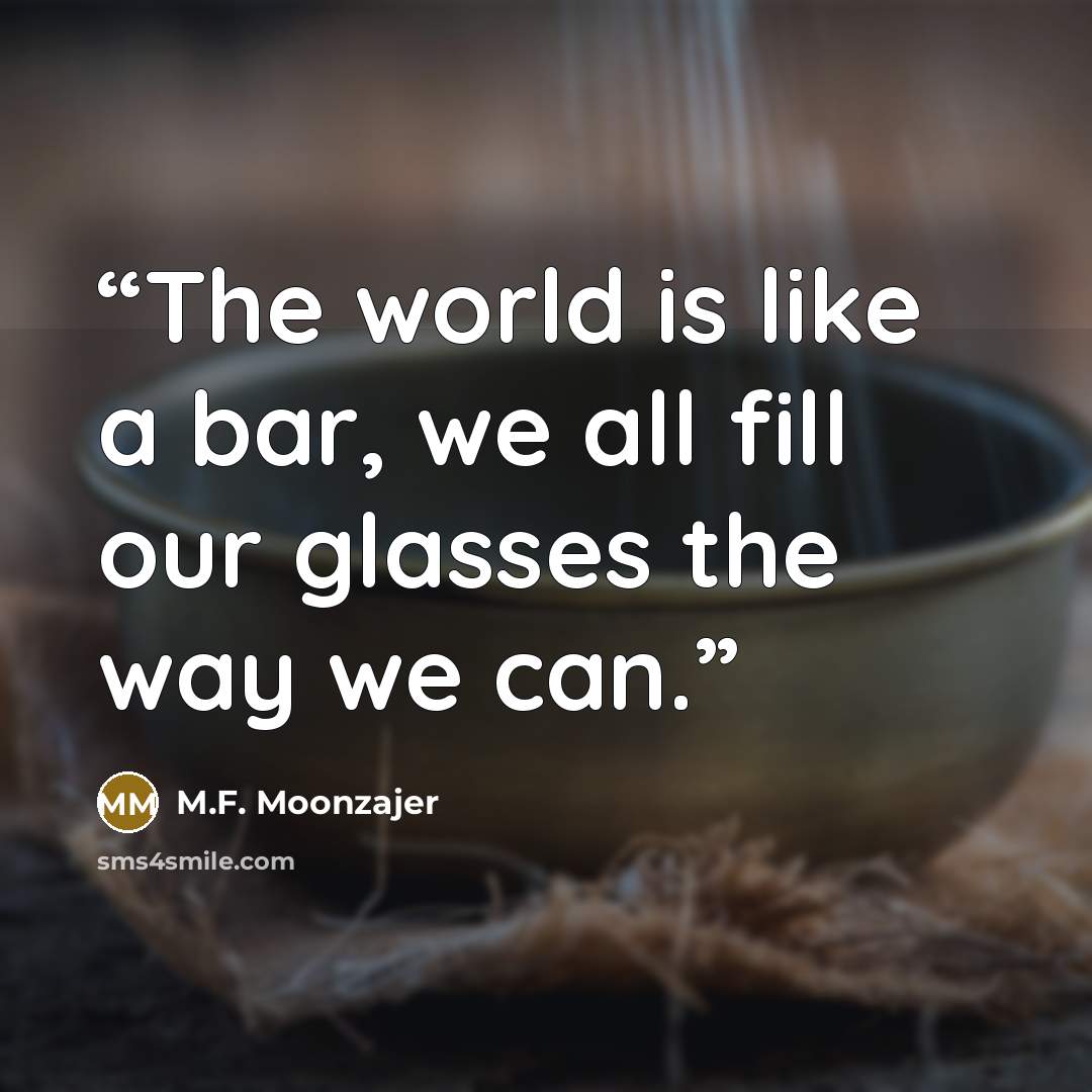 “The world is like a bar, we all fill our glasses the way we can.” quote by M.F. Moonzajer