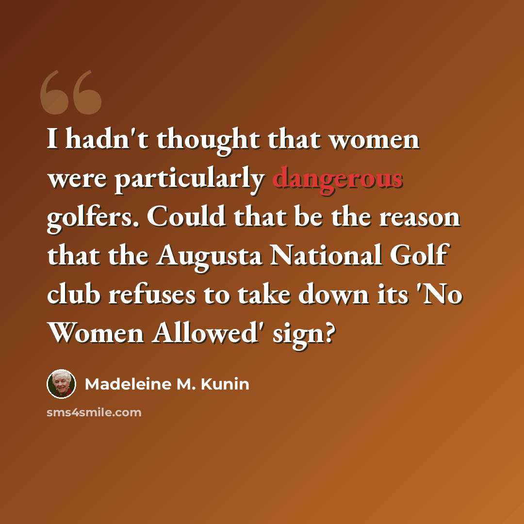 “I hadn't thought that women were particularly dangerous golfers. Could that be the reason that the Augusta National Golf club refuses to take down its 'No Women Allowed' sign?” quote by Madeleine M. Kunin