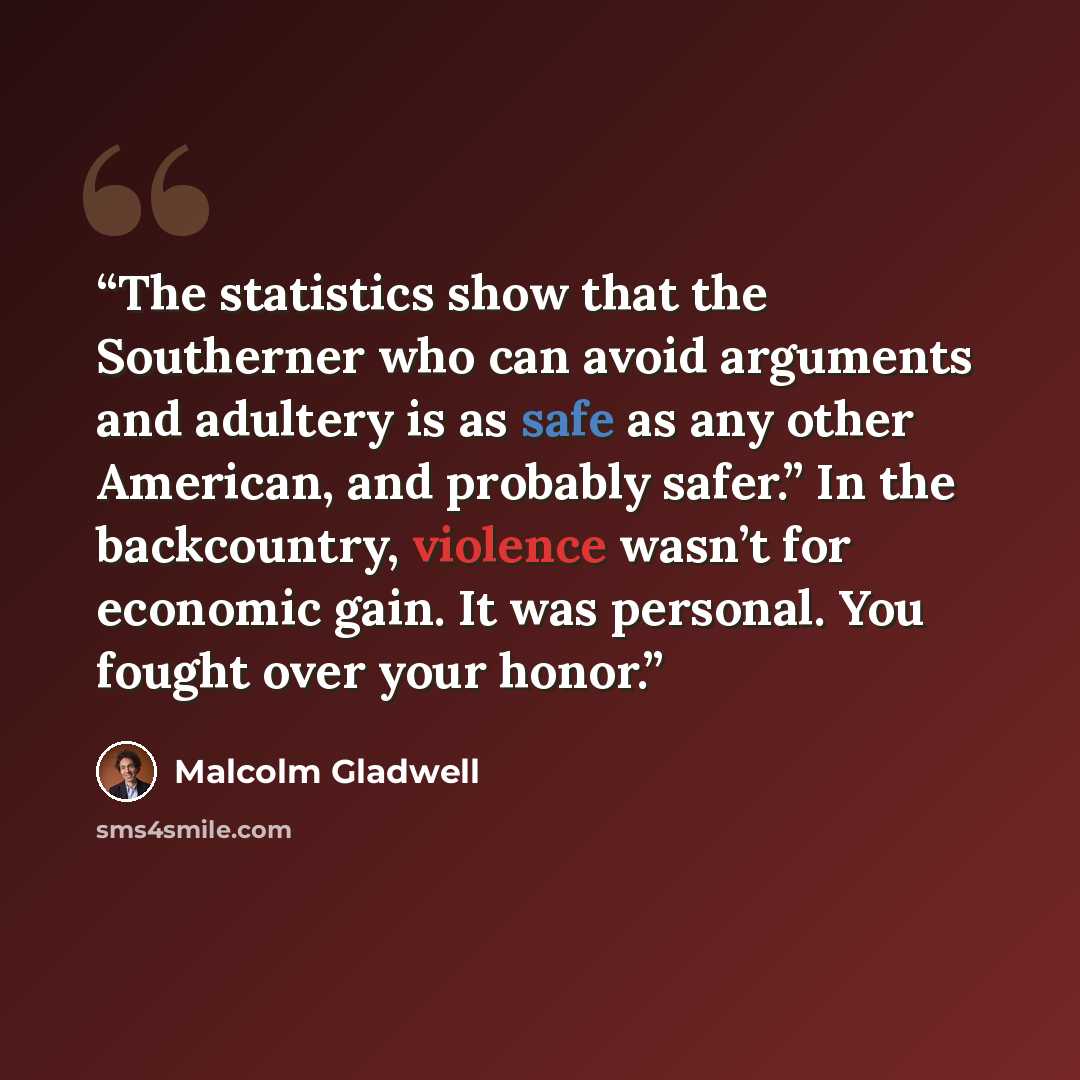 “The statistics show that the Southerner who can avoid arguments and adultery is as safe as any other American, and probably safer.” In the backcountry, violence wasn’t for economic gain. It was personal. You fought over your honor.” quote by Malcolm Gladwell