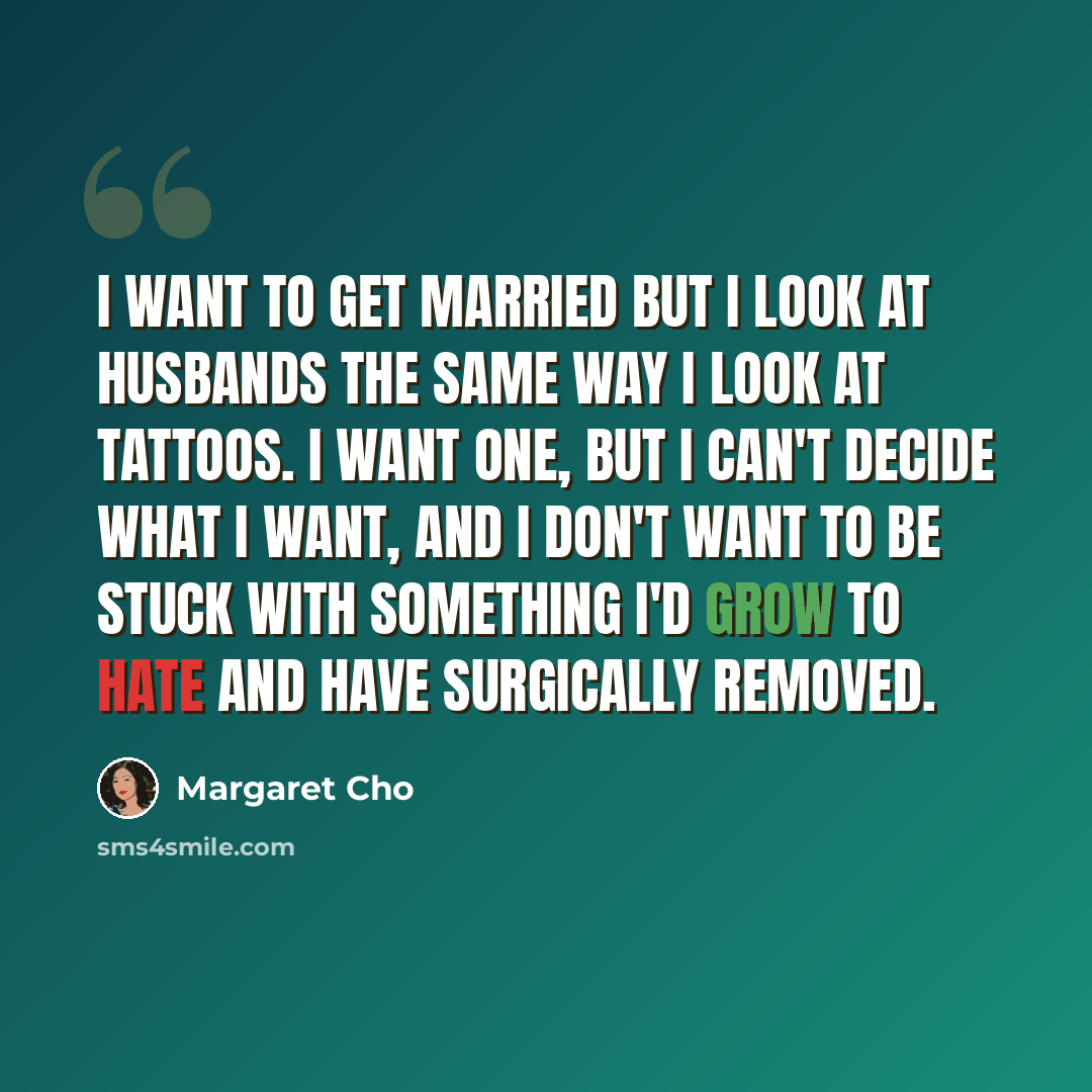 “I want to get married but I look at husbands the same way I look at tattoos. I want one, but I can't decide what I want, and I don't want to be stuck with something I'd grow to hate and have surgically removed.” quote by Margaret Cho