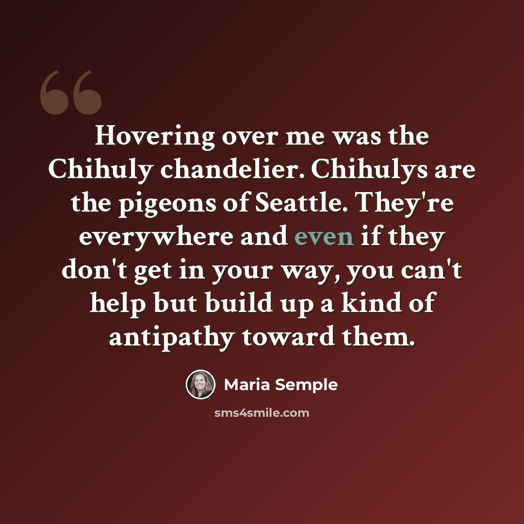 “Hovering over me was the Chihuly chandelier. Chihulys are the pigeons of Seattle. They're everywhere and even if they don't get in your way, you can't help but build up a kind of antipathy toward them.” quote by Maria Semple