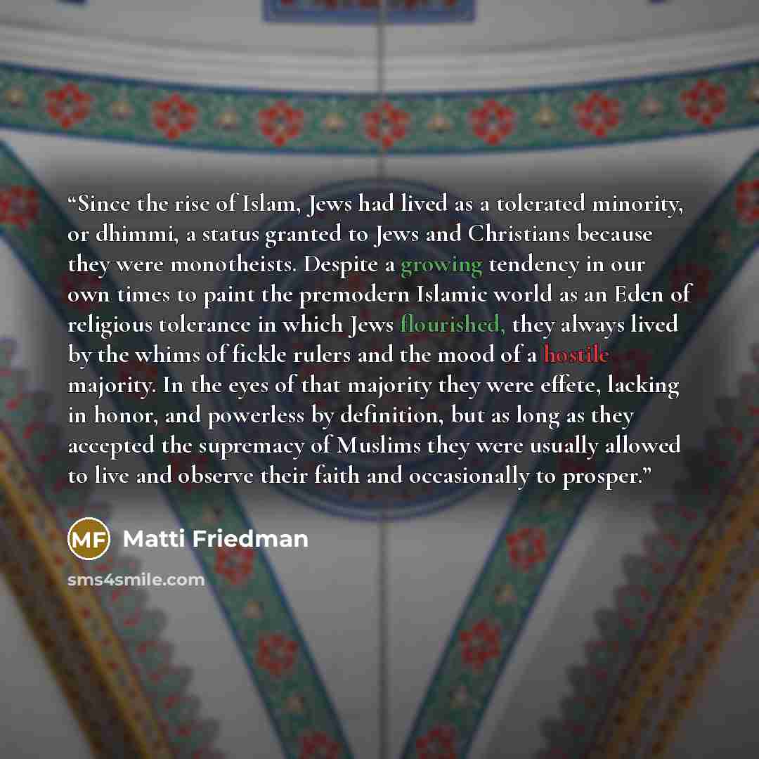 “Since the rise of Islam, Jews had lived as a tolerated minority, or dhimmi, a status granted to Jews and Christians because they were monotheists. Despite a growing tendency in our own times to paint the premodern Islamic world as an Eden of religious tolerance in which Jews flourished, they…” quote by Matti Friedman