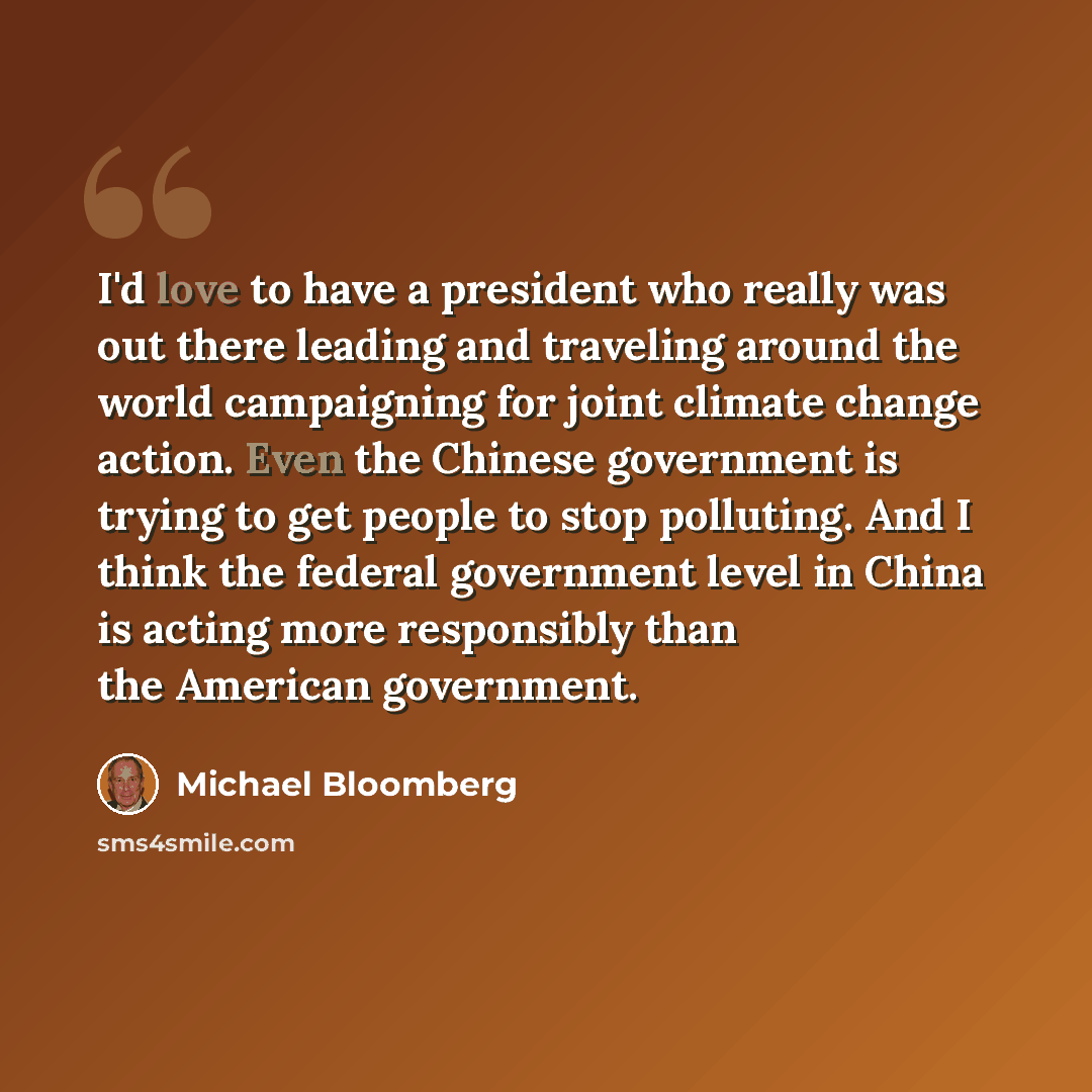 “I'd love to have a president who really was out there leading and traveling around the world campaigning for joint climate change action. Even the Chinese government is trying to get people to stop polluting. And I think the federal government level in China is acting more responsibly than the…” quote by Michael Bloomberg