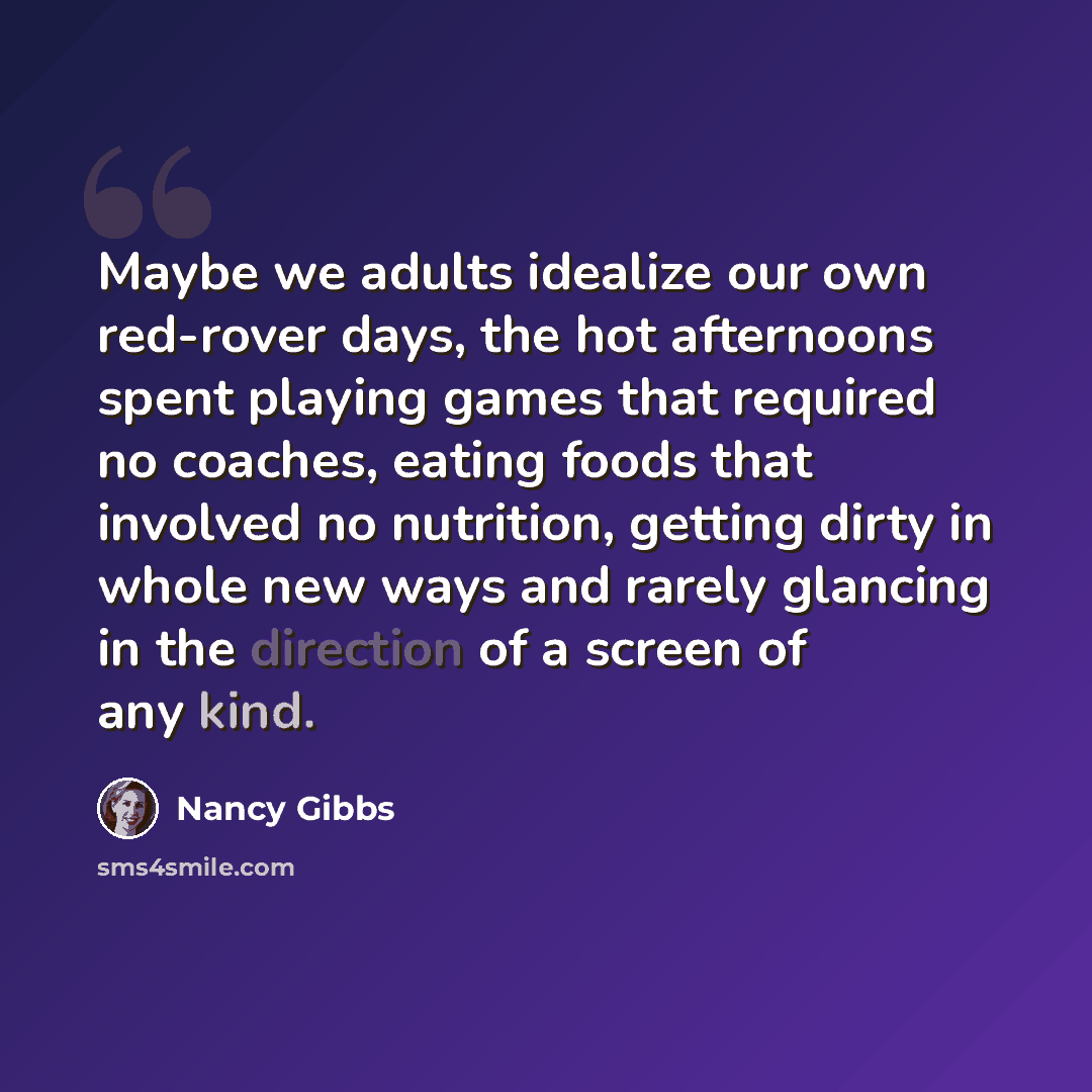 “Maybe we adults idealize our own red-rover days, the hot afternoons spent playing games that required no coaches, eating foods that involved no nutrition, getting dirty in whole new ways and rarely glancing in the direction of a screen of any kind.” quote by Nancy Gibbs