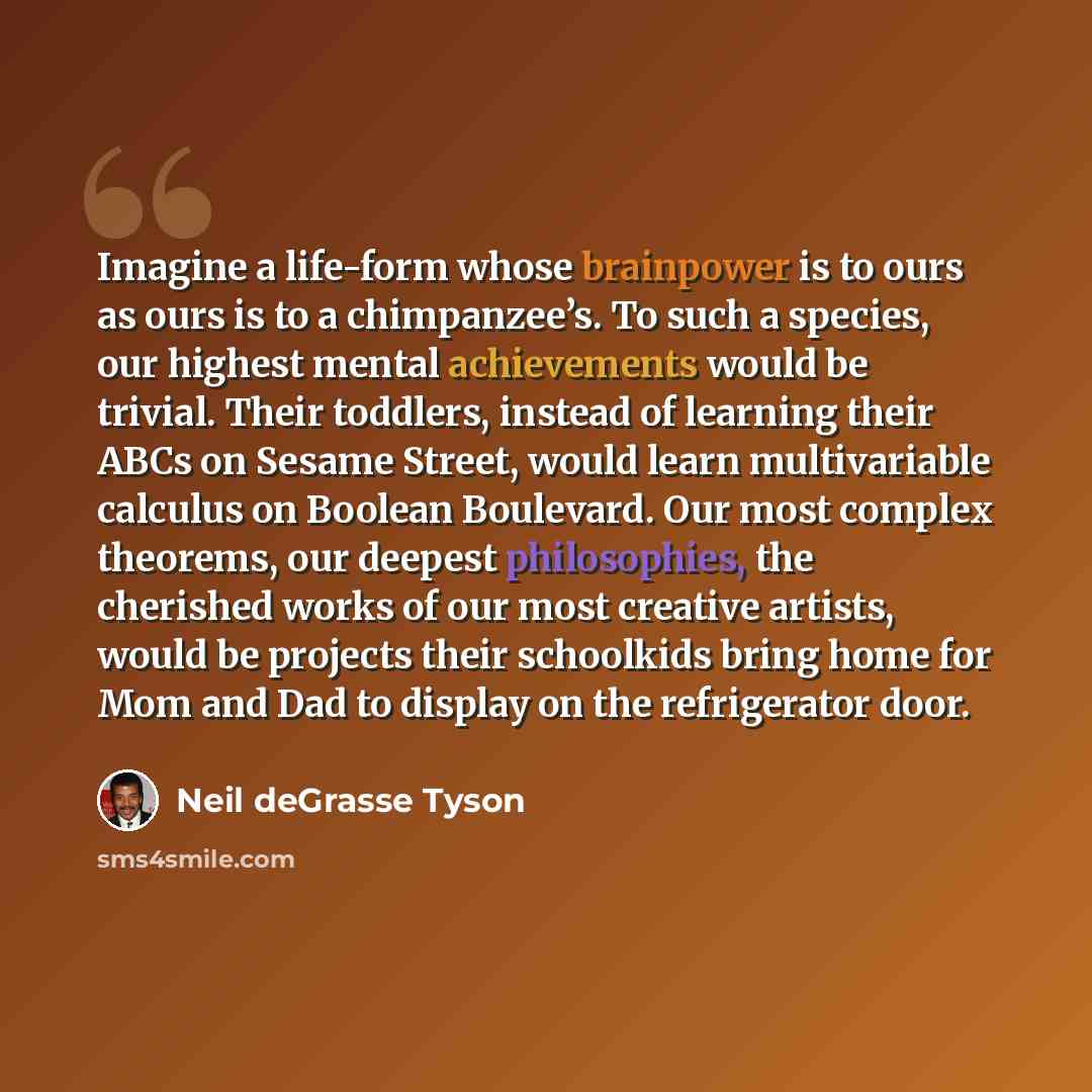 “Imagine a life-form whose brainpower is to ours as ours is to a chimpanzee’s. To such a species, our highest mental achievements would be trivial. Their toddlers, instead of learning their ABCs on Sesame Street, would learn multivariable calculus on Boolean Boulevard. Our most complex theorems…” quote by Neil deGrasse Tyson