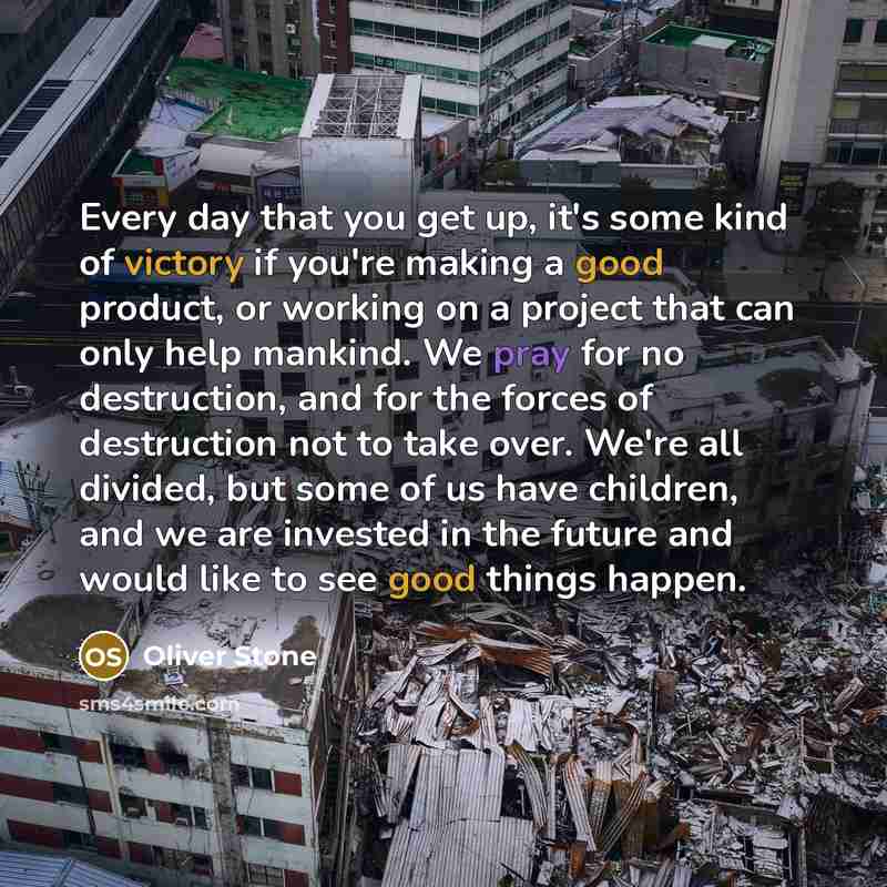 “Every day that you get up, it's some kind of victory if you're making a good product, or working on a project that can only help mankind. We pray for no destruction, and for the forces of destruction not to take over. We're all divided, but some of us have children, and we are invested in the…” quote by Oliver Stone