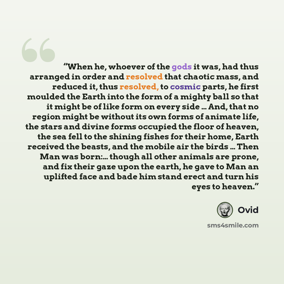 “When he, whoever of the gods it was, had thus arranged in order and resolved that chaotic mass, and reduced it, thus resolved, to cosmic parts, he first moulded the Earth into the form of a mighty ball so that it might be of like form on every side … And, that no region might be without its own…” quote by Ovid