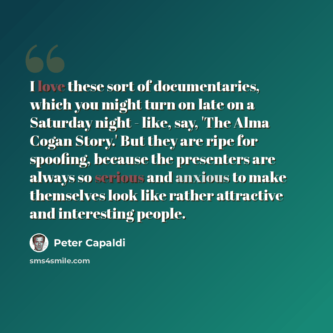 “I love these sort of documentaries, which you might turn on late on a Saturday night - like, say, 'The Alma Cogan Story.' But they are ripe for spoofing, because the presenters are always so serious and anxious to make themselves look like rather attractive and interesting people.” quote by Peter Capaldi
